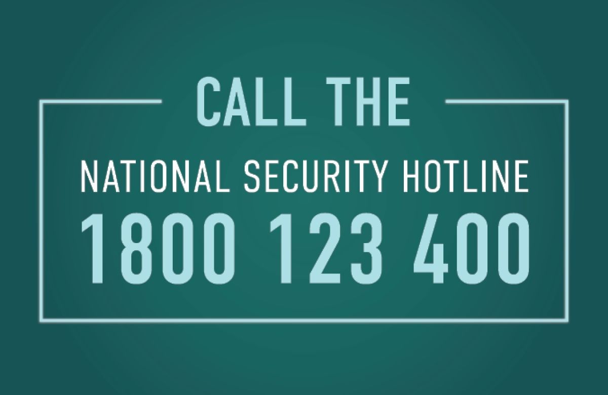 Call the National Security Hotline on 1800 123 400